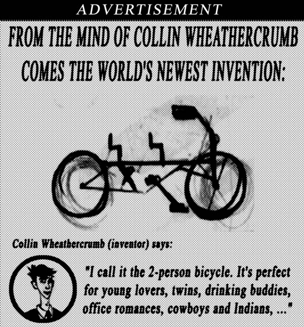 Advertisement.  From the mind of Collin Wheathercrumb comes the world's newest invention.  Collin Wheathercrumb (inventor) says I call it the 2-person bicycle.  It's perfect for young lovers, twins, drinking buddies, office romances, cowboys and Indians...